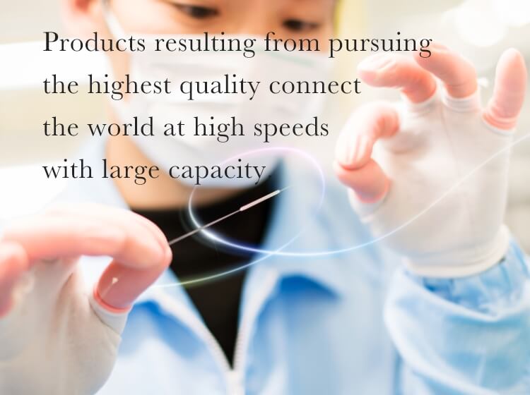 Products resulting from pursuing the highest quality connect the world at high speeds with large capacity.