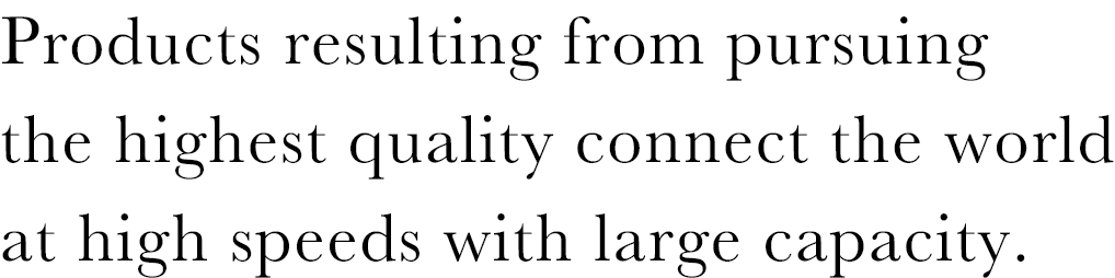 Products resulting from pursuing the highest quality connect the world at high speeds with large capacity.